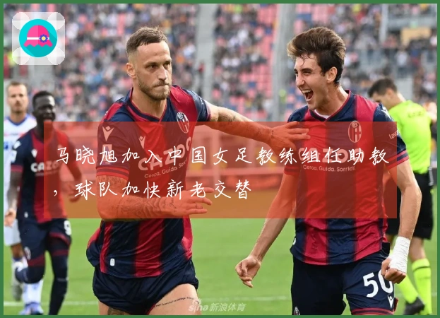 马晓旭加入中国女足教练组任助教，球队加快新老交替