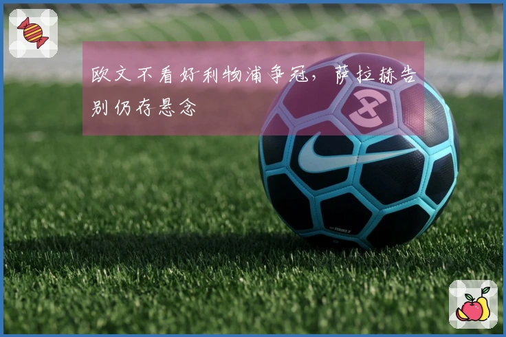 欧文不看好利物浦争冠，萨拉赫告别仍存悬念